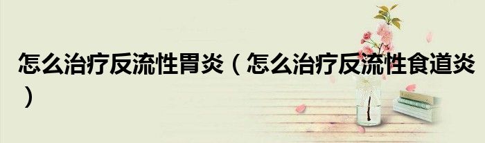 怎么治療反流性胃炎（怎么治療反流性食道炎）