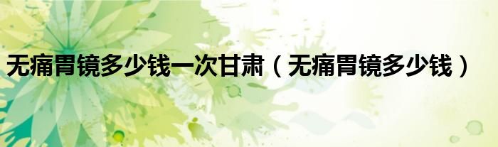 無痛胃鏡多少錢一次甘肅（無痛胃鏡多少錢）