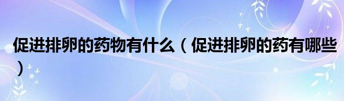 促進排卵的藥物有什么（促進排卵的藥有哪些）