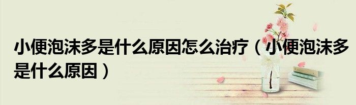 小便泡沫多是什么原因怎么治療（小便泡沫多是什么原因）