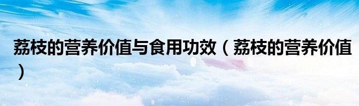 荔枝的營(yíng)養(yǎng)價(jià)值與食用功效(荔枝的營(yíng)養(yǎng)價(jià)值)