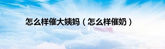 怎么樣催大姨媽（怎么樣催奶）