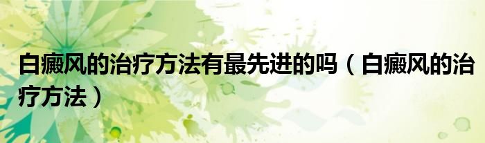 白癜風的治療方法有最先進的嗎(白癜風的治療方法)