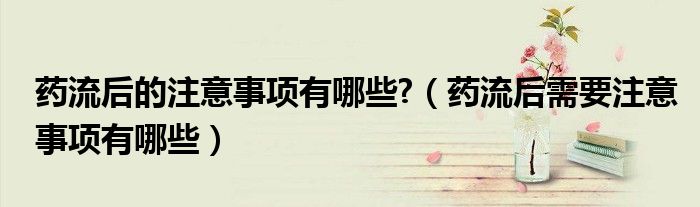 藥流后的注意事項(xiàng)有哪些?（藥流后需要注意事項(xiàng)有哪些）