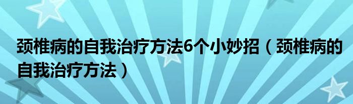頸椎病的自我治療方法6個小妙招（頸椎病的自我治療方法）