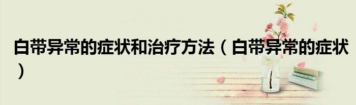 白帶異常的癥狀和治療方法（白帶異常的癥狀）