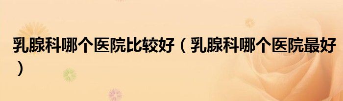 乳腺科哪個(gè)醫(yī)院比較好（乳腺科哪個(gè)醫(yī)院最好）