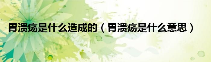 胃潰瘍是什么造成的（胃潰瘍是什么意思）