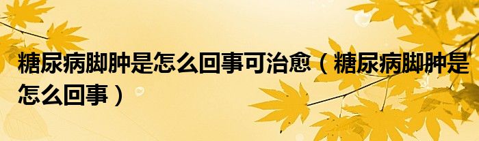 糖尿病腳腫是怎么回事可治愈（糖尿病腳腫是怎么回事）