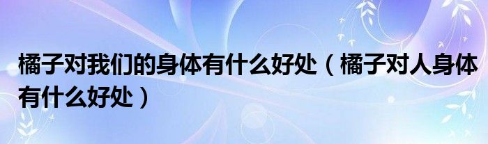 橘子對(duì)我們的身體有什么好處（橘子對(duì)人身體有什么好處）
