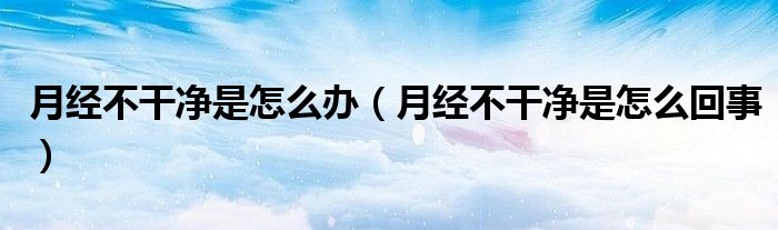 月經(jīng)不干凈是怎么辦（月經(jīng)不干凈是怎么回事）