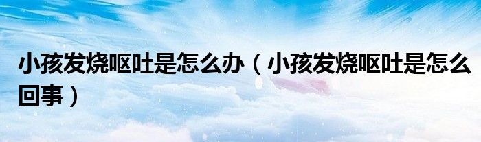小孩發(fā)燒嘔吐是怎么辦（小孩發(fā)燒嘔吐是怎么回事）
