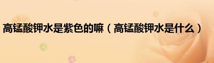 高錳酸鉀水是紫色的嘛(高錳酸鉀水是什么)