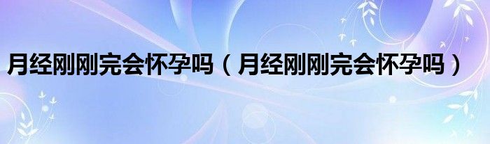 月經剛剛完會懷孕嗎（月經剛剛完會懷孕嗎）