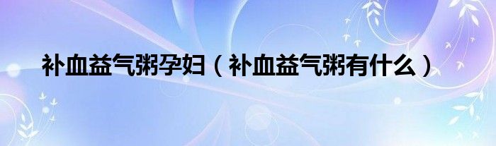 補(bǔ)血益氣粥孕婦（補(bǔ)血益氣粥有什么）