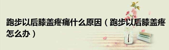 跑步以后膝蓋疼痛什么原因（跑步以后膝蓋疼怎么辦）