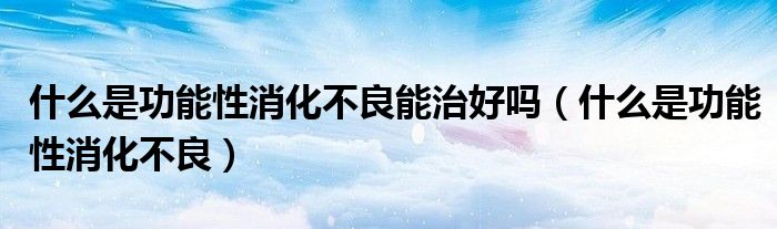 什么是功能性消化不良能治好嗎(什么是功能性消化不良)