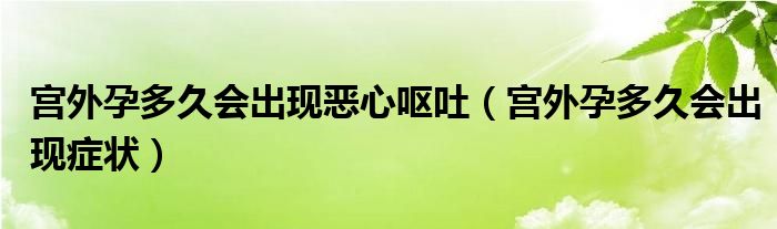 宮外孕多久會出現(xiàn)惡心嘔吐(宮外孕多久會出現(xiàn)癥狀)