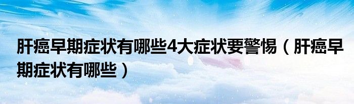 肝癌早期癥狀有哪些4大癥狀要警惕（肝癌早期癥狀有哪些）