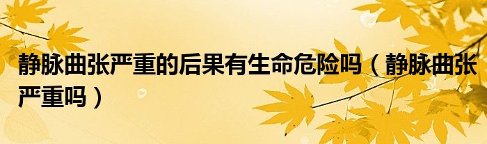 靜脈曲張嚴(yán)重的后果有生命危險(xiǎn)嗎（靜脈曲張嚴(yán)重嗎）
