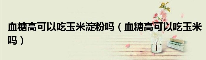 血糖高可以吃玉米淀粉嗎（血糖高可以吃玉米嗎）