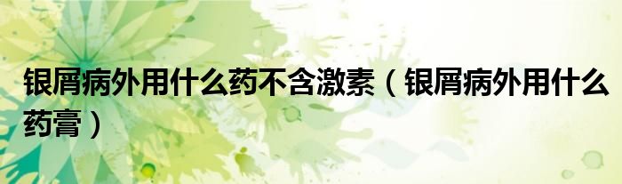 銀屑病外用什么藥不含激素（銀屑病外用什么藥膏）