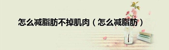 怎么減脂肪不掉肌肉（怎么減脂肪）