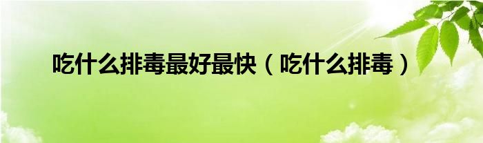 吃什么排毒最好最快（吃什么排毒）