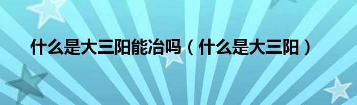 什么是大三陽(yáng)能冶嗎（什么是大三陽(yáng)）