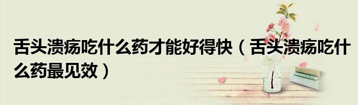 舌頭潰瘍吃什么藥才能好得快（舌頭潰瘍吃什么藥最見效）