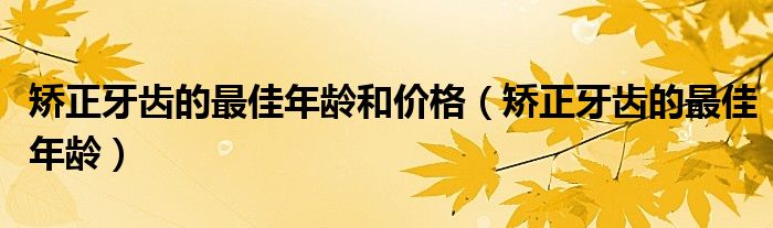 矯正牙齒的最佳年齡和價格（矯正牙齒的最佳年齡）