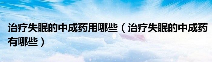 治療失眠的中成藥用哪些(治療失眠的中成藥有哪些)