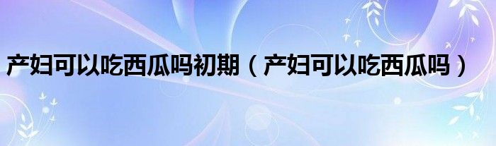 產(chǎn)婦可以吃西瓜嗎初期（產(chǎn)婦可以吃西瓜嗎）