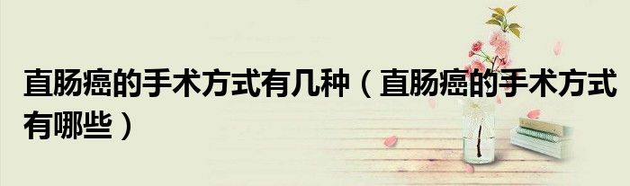 直腸癌的手術(shù)方式有幾種（直腸癌的手術(shù)方式有哪些）