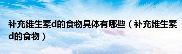 補充維生素d的食物具體有哪些（補充維生素d的食物）