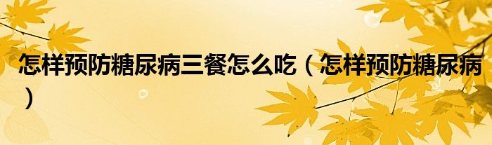 怎樣預(yù)防糖尿病三餐怎么吃（怎樣預(yù)防糖尿病）