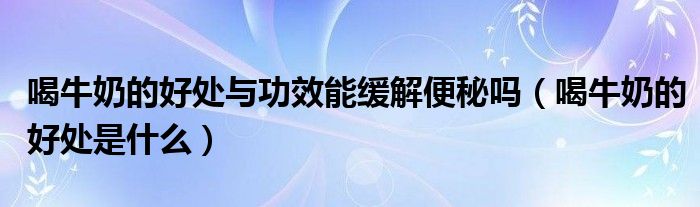 喝牛奶的好處與功效能緩解便秘嗎（喝牛奶的好處是什么）
