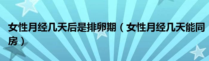女性月經(jīng)幾天后是排卵期(女性月經(jīng)幾天能同房)