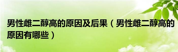 男性雌二醇高的原因及后果（男性雌二醇高的原因有哪些）