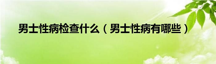 男士性病檢查什么（男士性病有哪些）