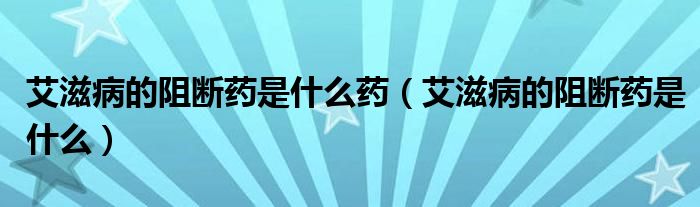 艾滋病的阻斷藥是什么藥（艾滋病的阻斷藥是什么）