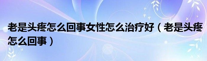 老是頭疼怎么回事女性怎么治療好（老是頭疼怎么回事）