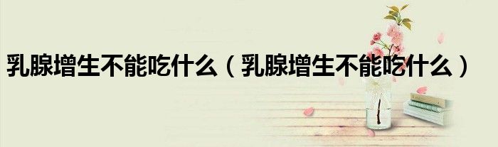 乳腺增生不能吃什么（乳腺增生不能吃什么）