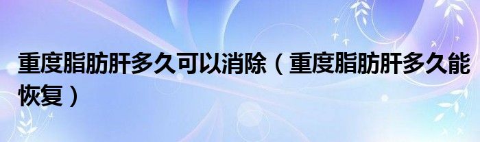 重度脂肪肝多久可以消除(重度脂肪肝多久能恢復(fù))