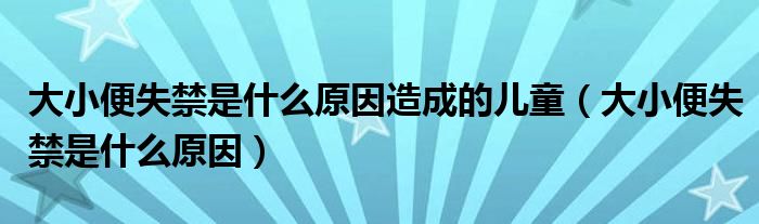 大小便失禁是什么原因造成的兒童（大小便失禁是什么原因）