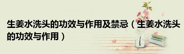 生姜水洗頭的功效與作用及禁忌（生姜水洗頭的功效與作用）
