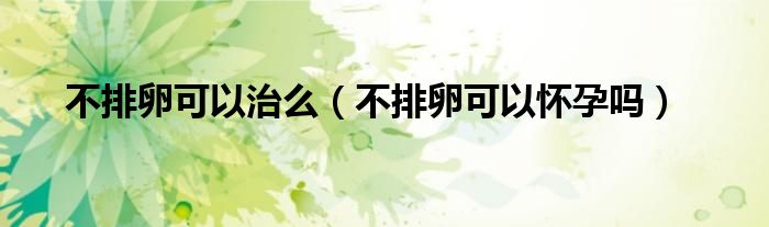 不排卵可以治么(不排卵可以懷孕嗎)