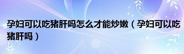 孕婦可以吃豬肝嗎怎么才能炒嫩（孕婦可以吃豬肝嗎）