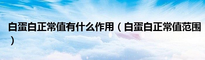 白蛋白正常值有什么作用（白蛋白正常值范圍）