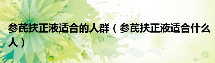 參芪扶正液適合的人群（參芪扶正液適合什么人）